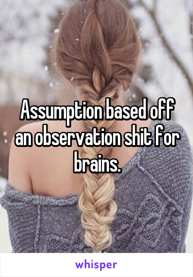 Assumption based off an observation shit for brains.