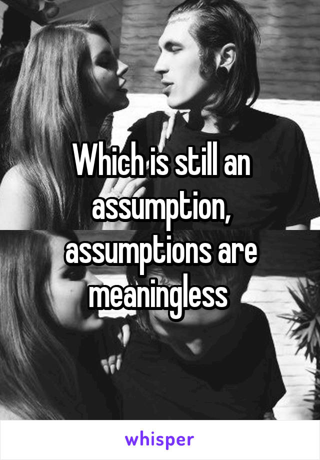 Which is still an assumption, assumptions are meaningless 