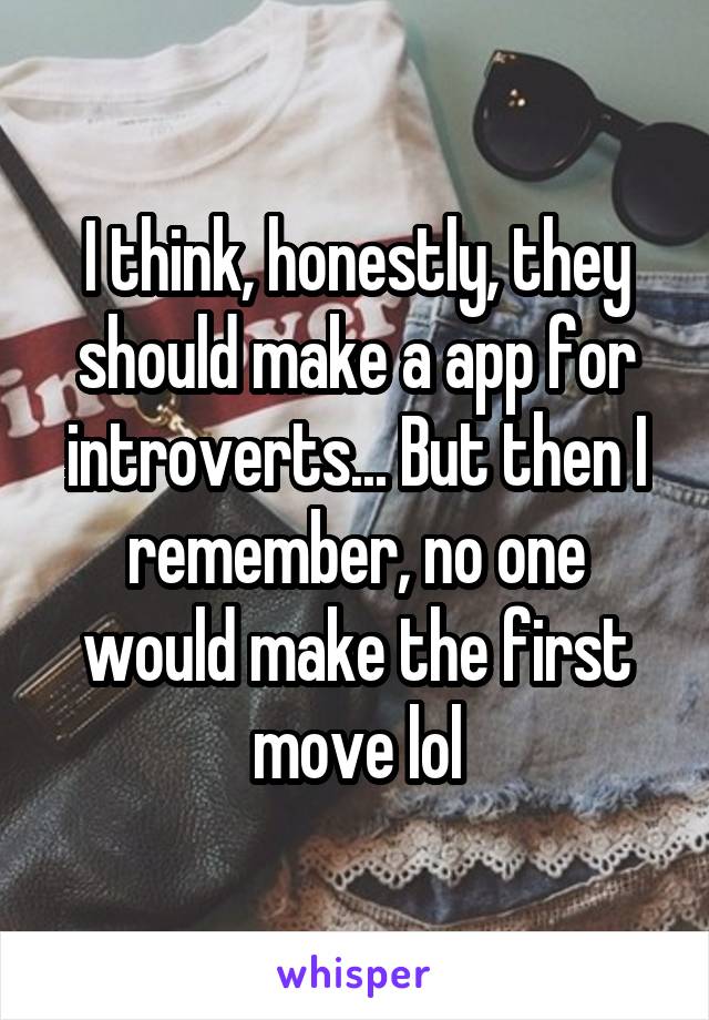 I think, honestly, they should make a app for introverts... But then I remember, no one would make the first move lol