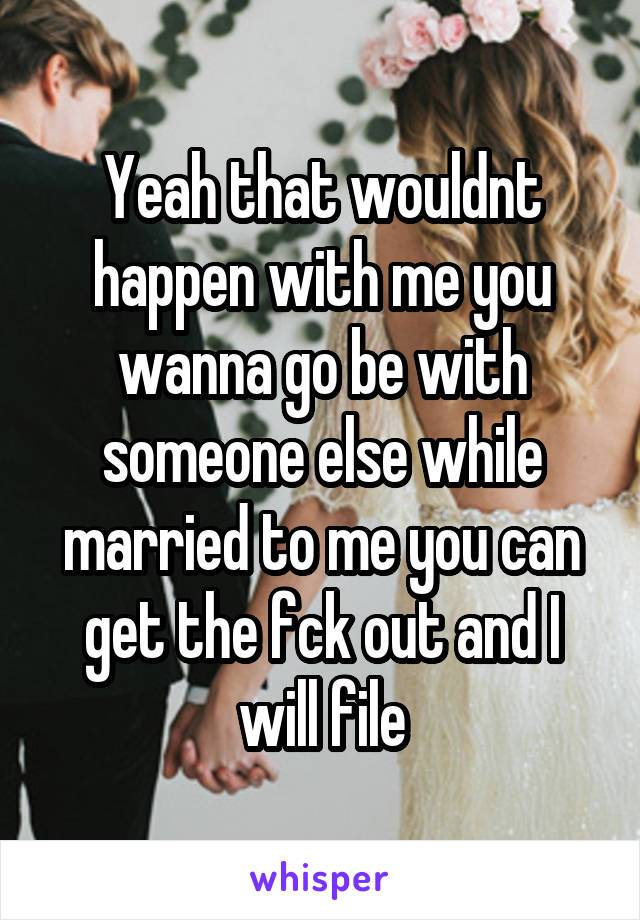 Yeah that wouldnt happen with me you wanna go be with someone else while married to me you can get the fck out and I will file