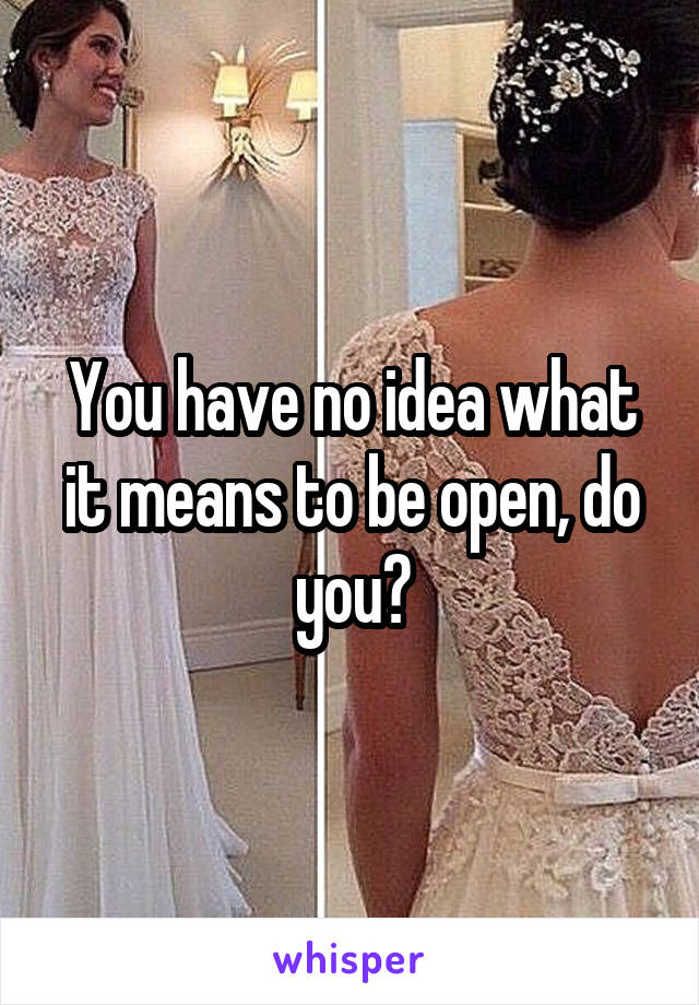 You have no idea what it means to be open, do you?