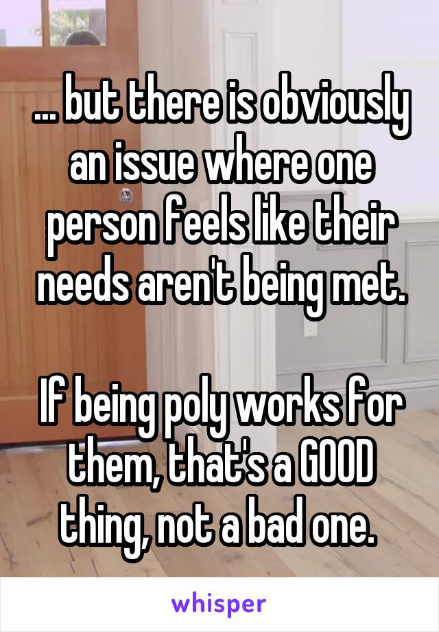 ... but there is obviously an issue where one person feels like their needs aren't being met.

If being poly works for them, that's a GOOD thing, not a bad one. 