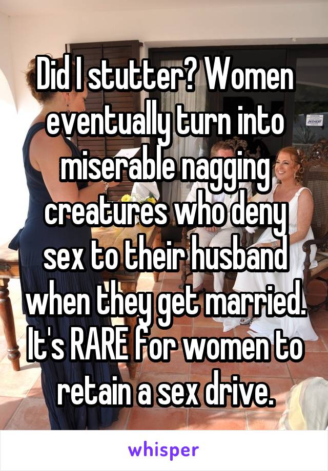 Did I stutter? Women eventually turn into miserable nagging creatures who deny sex to their husband when they get married. It's RARE for women to retain a sex drive.