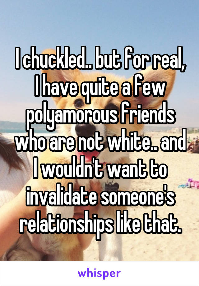 I chuckled.. but for real, I have quite a few polyamorous friends who are not white.. and I wouldn't want to invalidate someone's relationships like that.