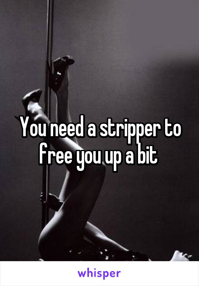 You need a stripper to free you up a bit 