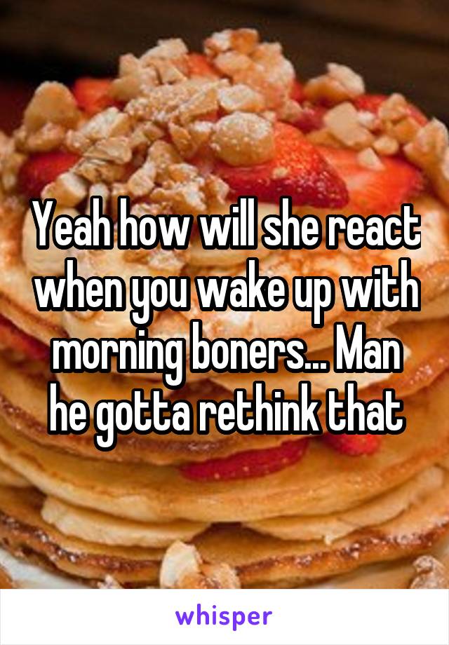 Yeah how will she react when you wake up with morning boners... Man he gotta rethink that