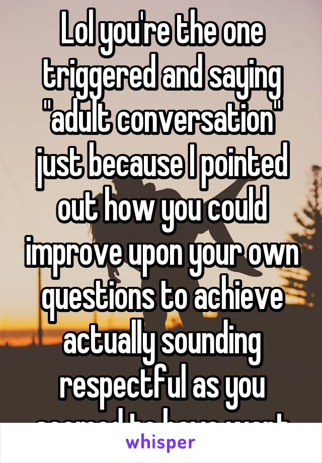 Lol you're the one triggered and saying "adult conversation" just because I pointed out how you could improve upon your own questions to achieve actually sounding respectful as you seemed to have want