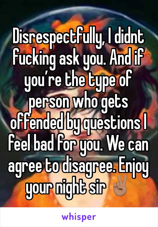 Disrespectfully, I didnt fucking ask you. And if you’re the type of person who gets offended by questions I feel bad for you. We can agree to disagree. Enjoy your night sir ✌🏽