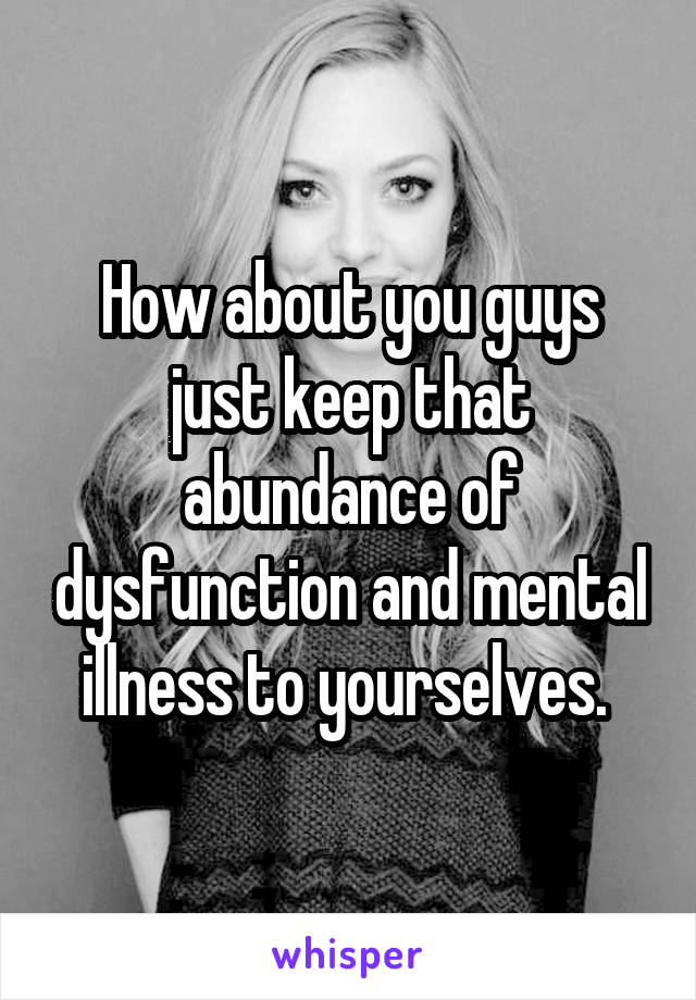 How about you guys just keep that abundance of dysfunction and mental illness to yourselves. 