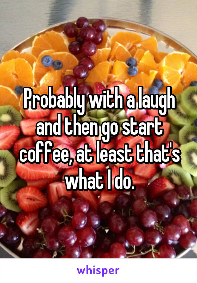 Probably with a laugh and then go start coffee, at least that's what I do.