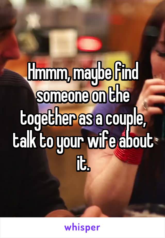 Hmmm, maybe find someone on the together as a couple, talk to your wife about it.