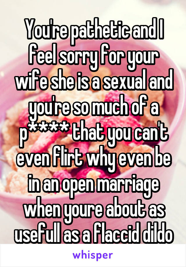 You're pathetic and I feel sorry for your wife she is a sexual and you're so much of a p**** that you can't even flirt why even be in an open marriage when youre about as usefull as a flaccid dildo