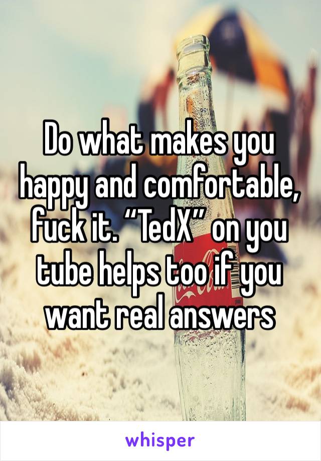 Do what makes you happy and comfortable, fuck it. “TedX” on you tube helps too if you want real answers