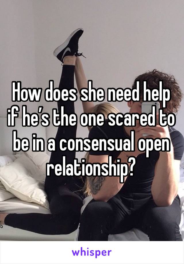 How does she need help if he’s the one scared to be in a consensual open relationship? 