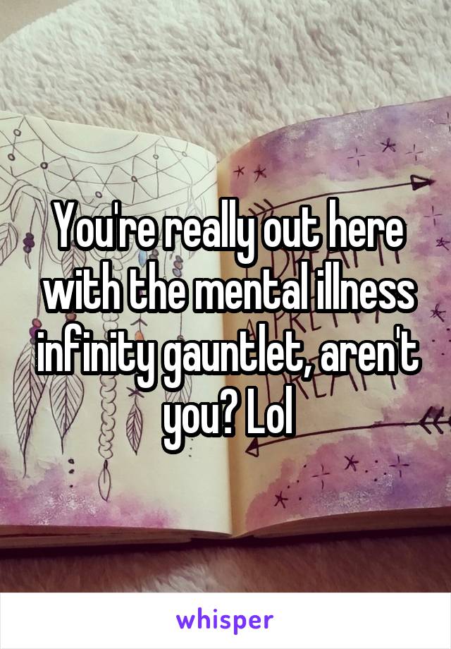 You're really out here with the mental illness infinity gauntlet, aren't you? Lol