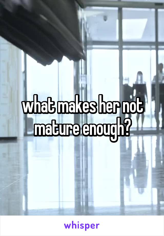 what makes her not mature enough?