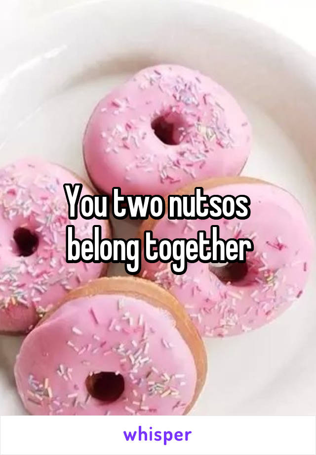 You two nutsos 
belong together