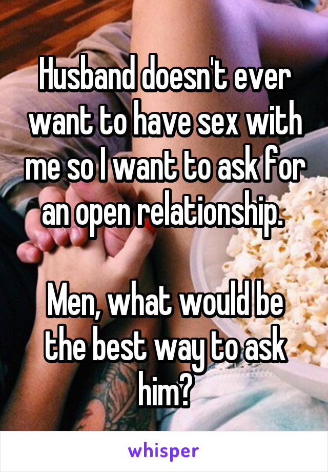 Husband doesn't ever want to have sex with me so I want to ask for an open relationship. 

Men, what would be the best way to ask him?