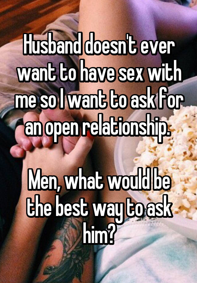 Husband doesn't ever want to have sex with me so I want to ask for an open relationship. 

Men, what would be the best way to ask him?