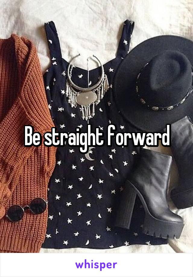 Be straight forward