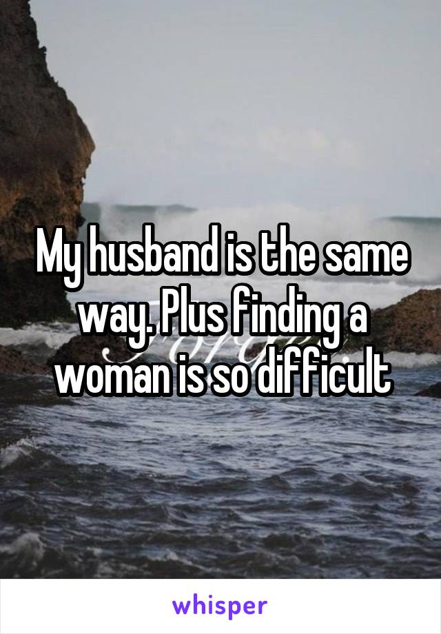 My husband is the same way. Plus finding a woman is so difficult