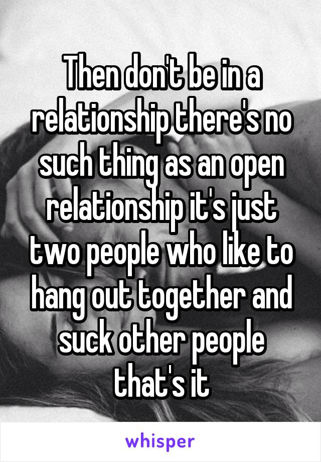 Then don't be in a relationship there's no such thing as an open relationship it's just two people who like to hang out together and suck other people that's it