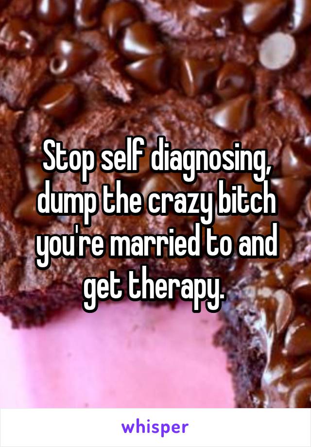 Stop self diagnosing, dump the crazy bitch you're married to and get therapy. 