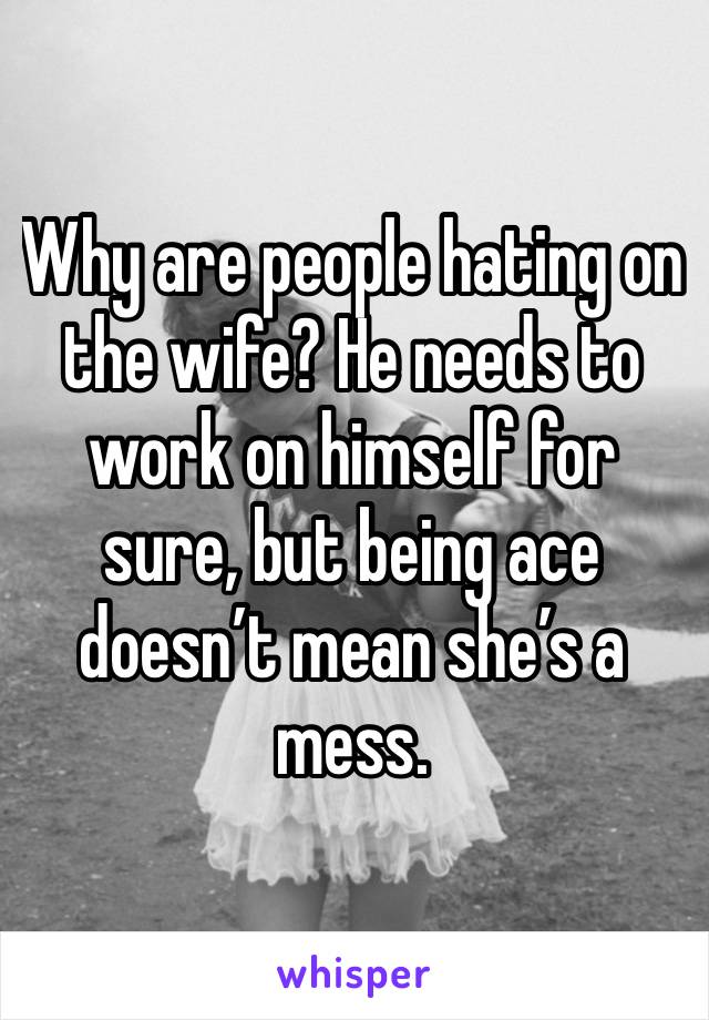 Why are people hating on the wife? He needs to work on himself for sure, but being ace doesn’t mean she’s a mess. 