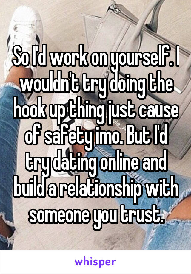 So I'd work on yourself. I wouldn't try doing the hook up thing just cause of safety imo. But I'd try dating online and build a relationship with someone you trust.