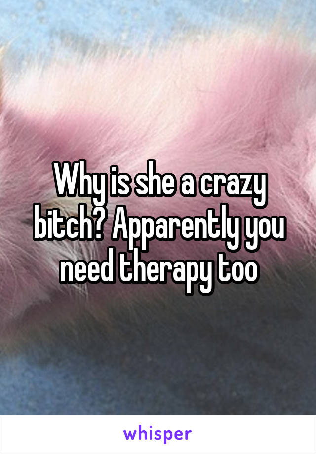 Why is she a crazy bitch? Apparently you need therapy too