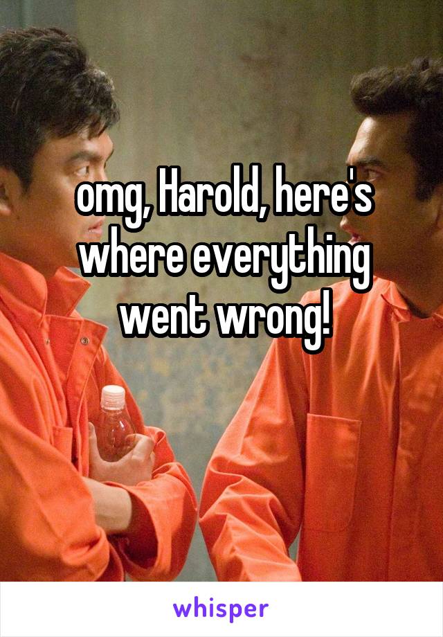 omg, Harold, here's where everything went wrong!

