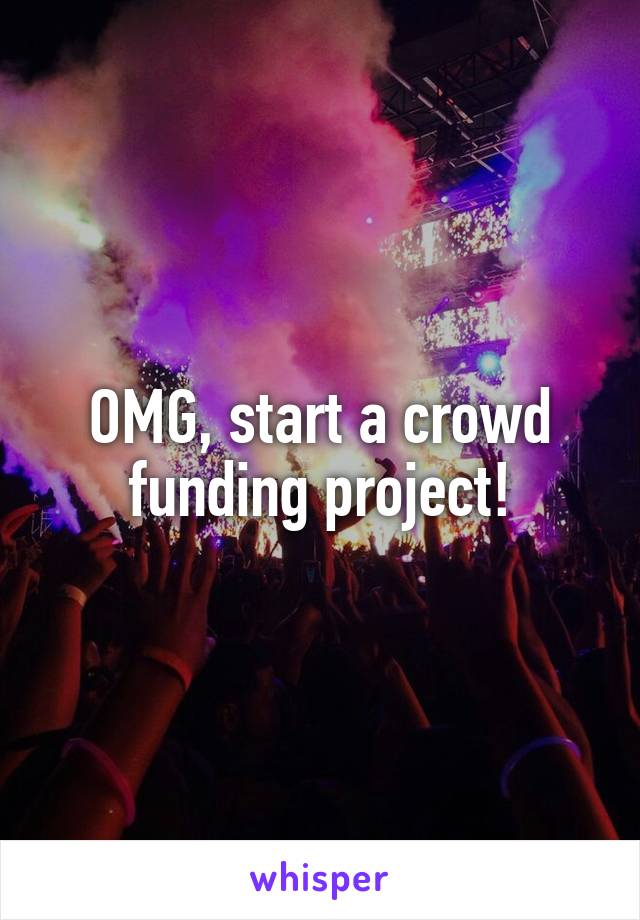 OMG, start a crowd funding project!