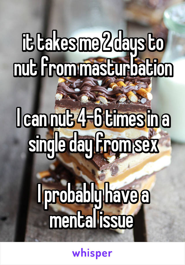 it takes me 2 days to nut from masturbation

I can nut 4-6 times in a single day from sex

I probably have a mental issue 