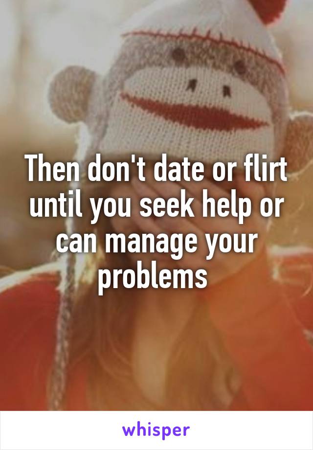 Then don't date or flirt until you seek help or can manage your problems 