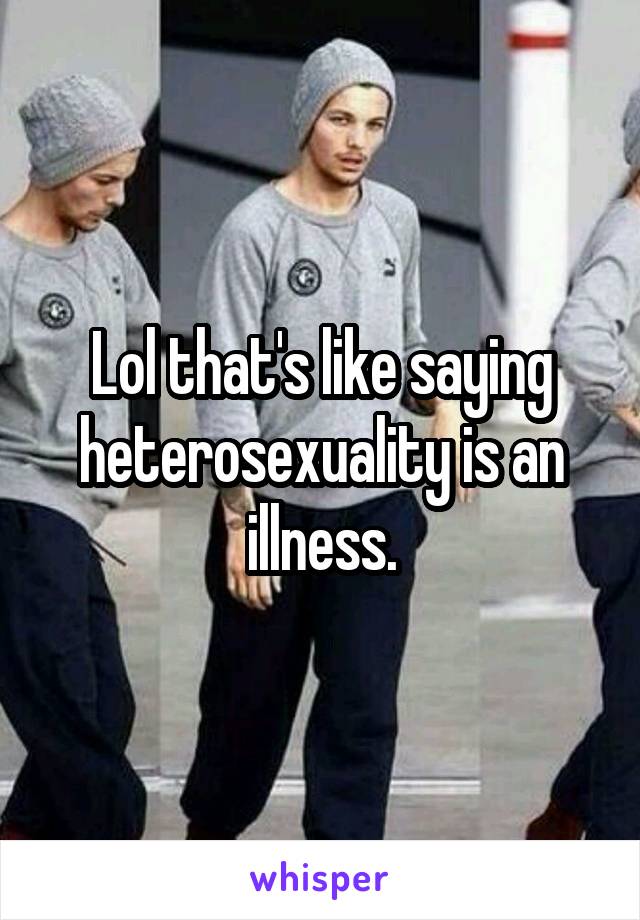 Lol that's like saying heterosexuality is an illness.