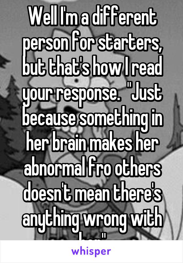 Well I'm a different person for starters, but that's how I read your response.  "Just because something in her brain makes her abnormal fro others doesn't mean there's anything wrong with her"