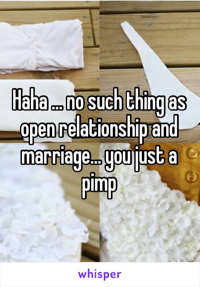 Haha … no such thing as open relationship and marriage… you just a pimp