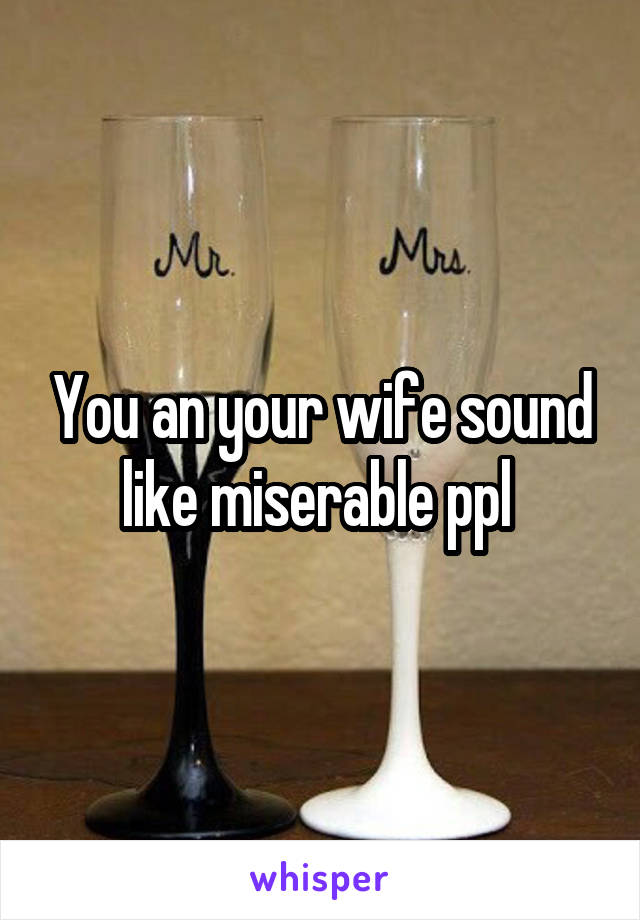 You an your wife sound like miserable ppl 