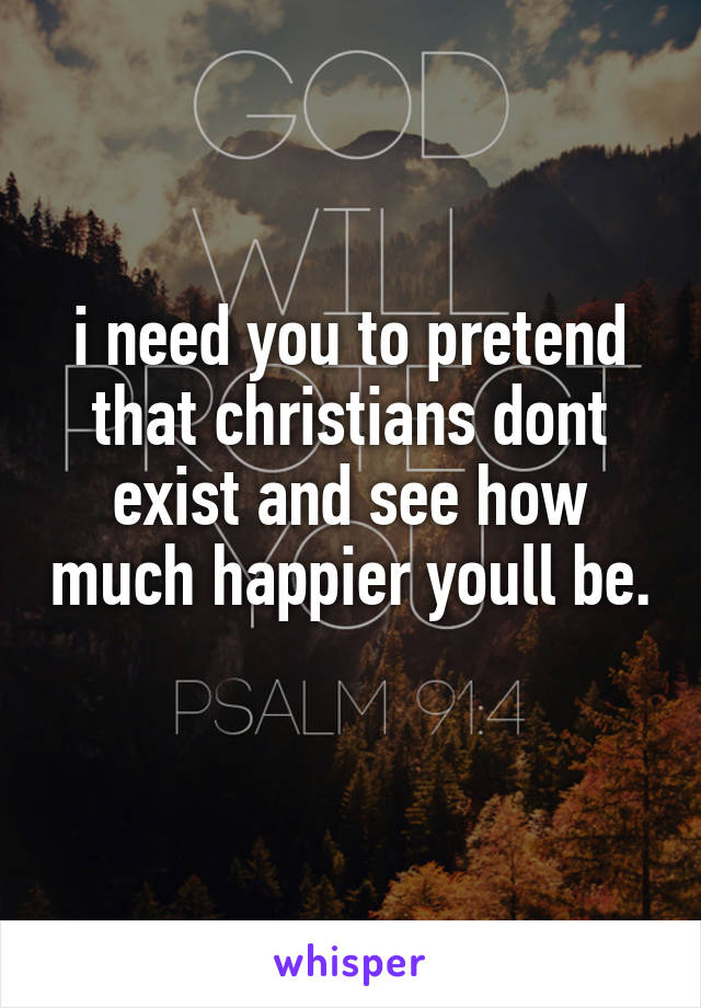 i need you to pretend that christians dont exist and see how much happier youll be. 