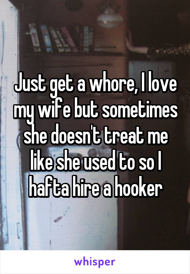 Just get a whore, I love my wife but sometimes she doesn't treat me like she used to so I hafta hire a hooker