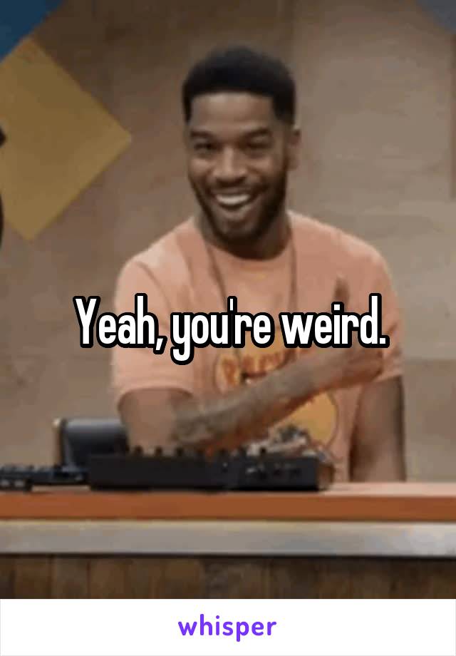 Yeah, you're weird.