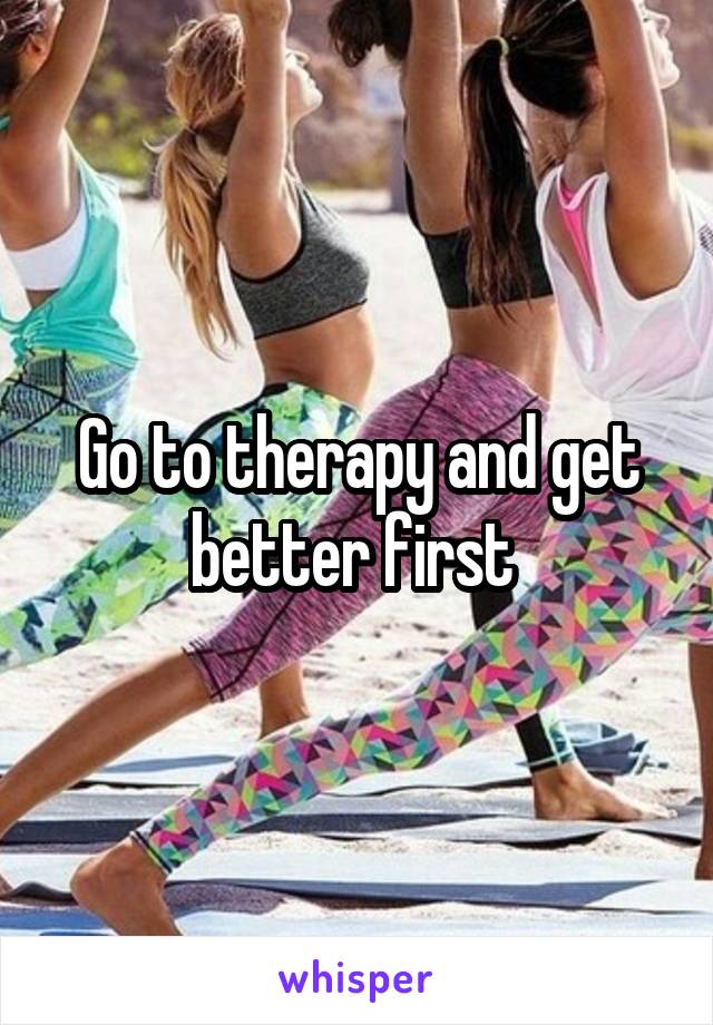 Go to therapy and get better first 