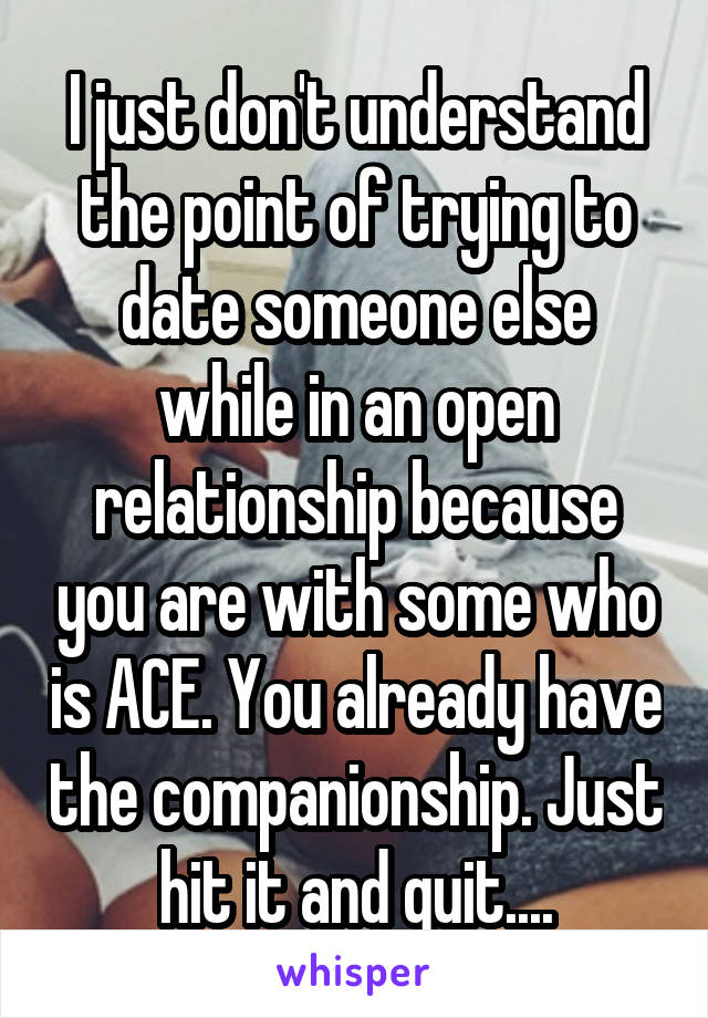 I just don't understand the point of trying to date someone else while in an open relationship because you are with some who is ACE. You already have the companionship. Just hit it and quit....