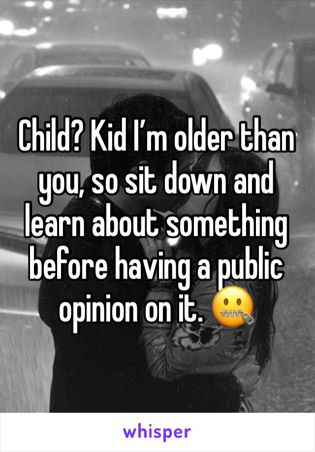 Child? Kid I’m older than you, so sit down and learn about something before having a public opinion on it. 🤐