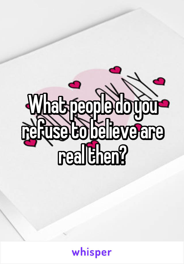 What people do you refuse to believe are real then?