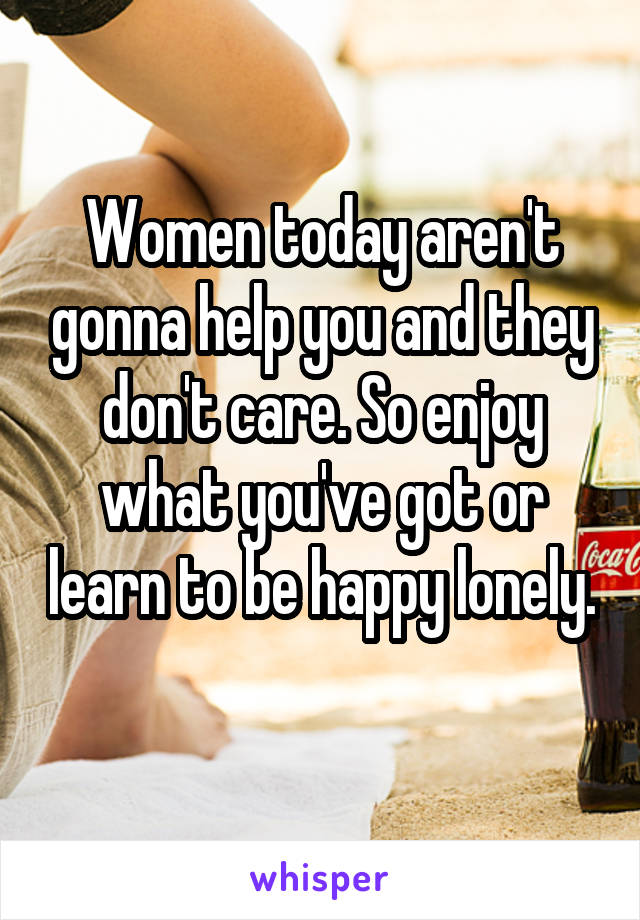 Women today aren't gonna help you and they don't care. So enjoy what you've got or learn to be happy lonely. 