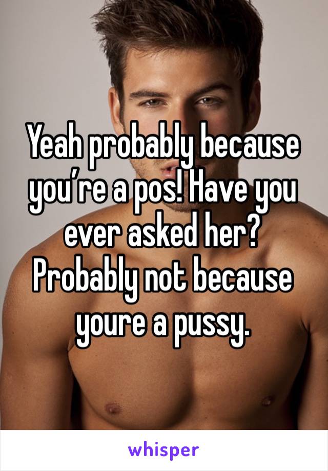 Yeah probably because you’re a pos! Have you ever asked her? Probably not because youre a pussy. 