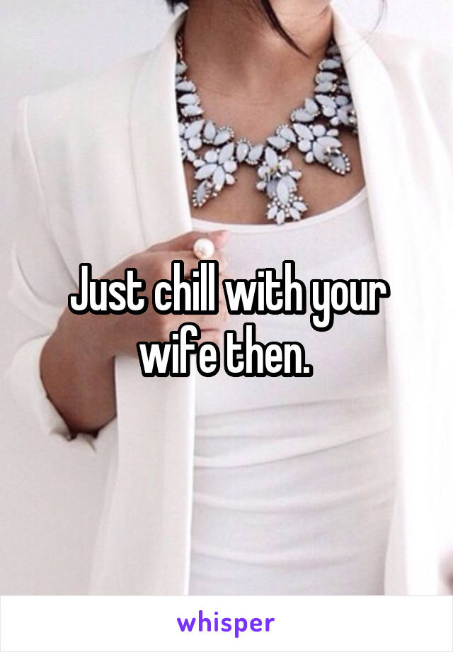 Just chill with your wife then. 