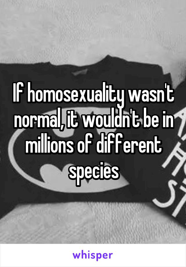 If homosexuality wasn't normal, it wouldn't be in millions of different species