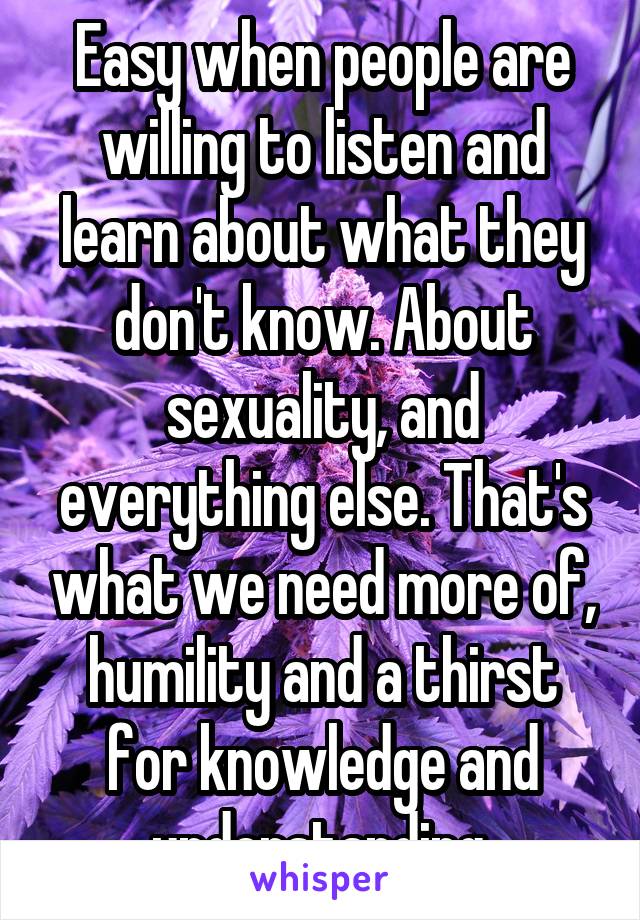 Easy when people are willing to listen and learn about what they don't know. About sexuality, and everything else. That's what we need more of, humility and a thirst for knowledge and understanding.